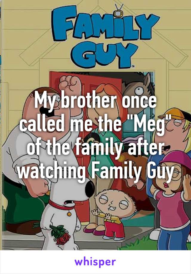 My brother once called me the "Meg" of the family after watching Family Guy