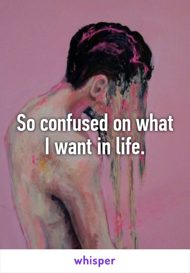 So confused on what I want in life.
