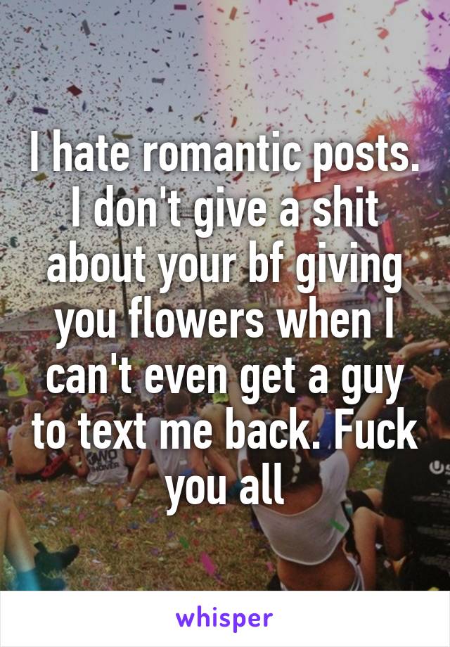 I hate romantic posts. I don't give a shit about your bf giving you flowers when I can't even get a guy to text me back. Fuck you all