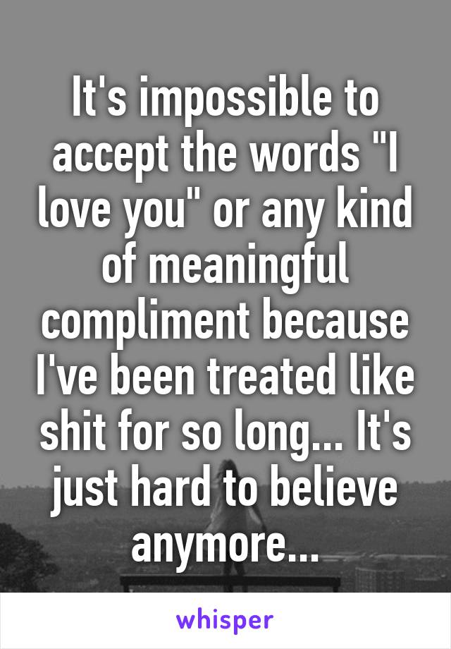 It's impossible to accept the words "I love you" or any kind of meaningful compliment because I've been treated like shit for so long... It's just hard to believe anymore...