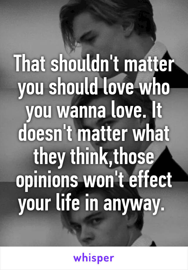 That shouldn't matter you should love who you wanna love. It doesn't matter what they think,those opinions won't effect your life in anyway. 