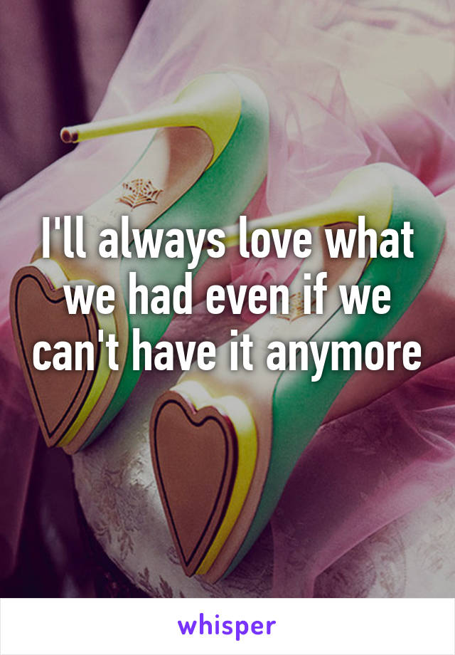 I'll always love what we had even if we can't have it anymore 