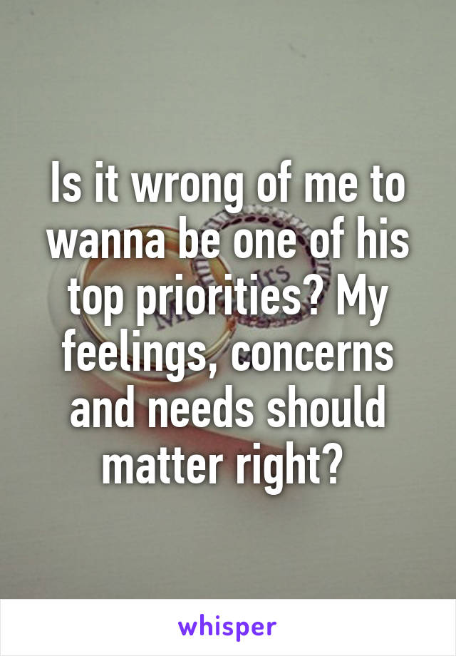 Is it wrong of me to wanna be one of his top priorities? My feelings, concerns and needs should matter right? 