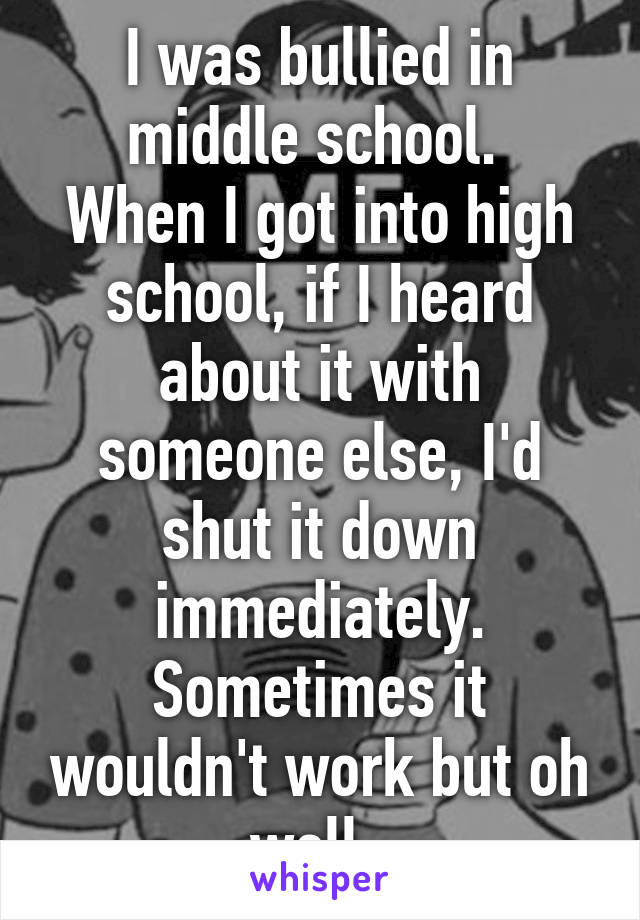 I was bullied in middle school. 
When I got into high school, if I heard about it with someone else, I'd shut it down immediately. Sometimes it wouldn't work but oh well. 