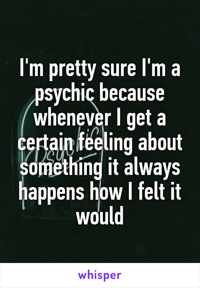 I'm pretty sure I'm a psychic because whenever I get a certain feeling about something it always happens how I felt it would