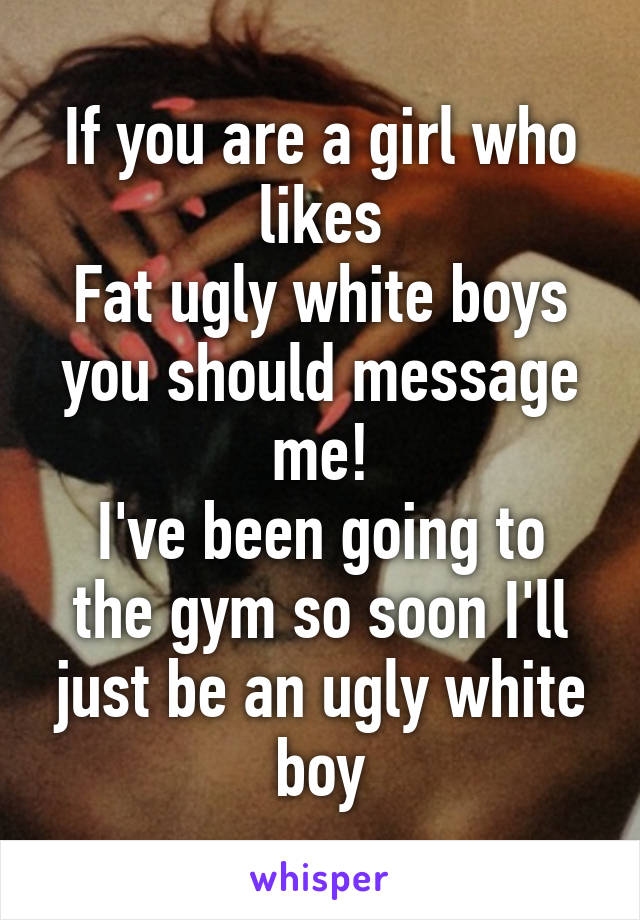 If you are a girl who likes
Fat ugly white boys you should message me!
I've been going to the gym so soon I'll just be an ugly white boy