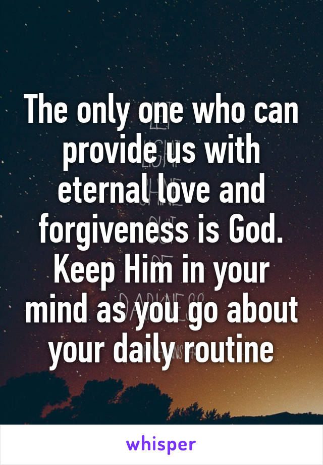 The only one who can provide us with eternal love and forgiveness is God. Keep Him in your mind as you go about your daily routine