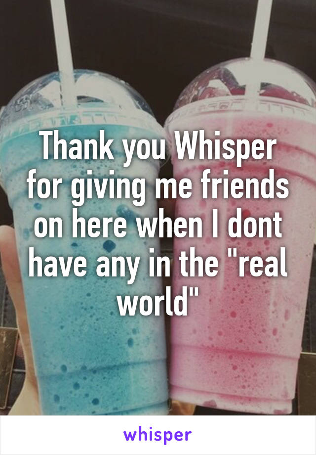Thank you Whisper for giving me friends on here when I dont have any in the "real world"