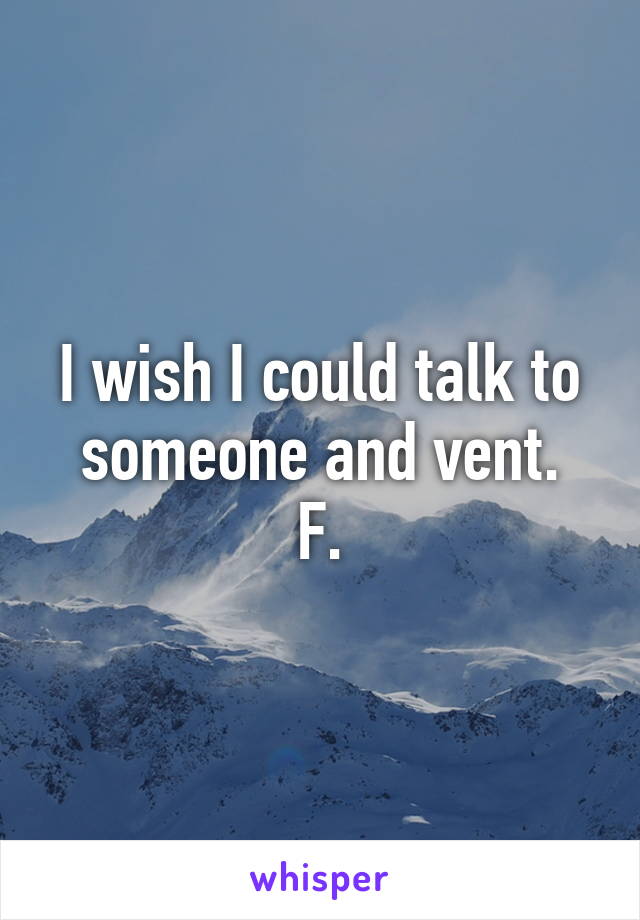 I wish I could talk to someone and vent.
F.