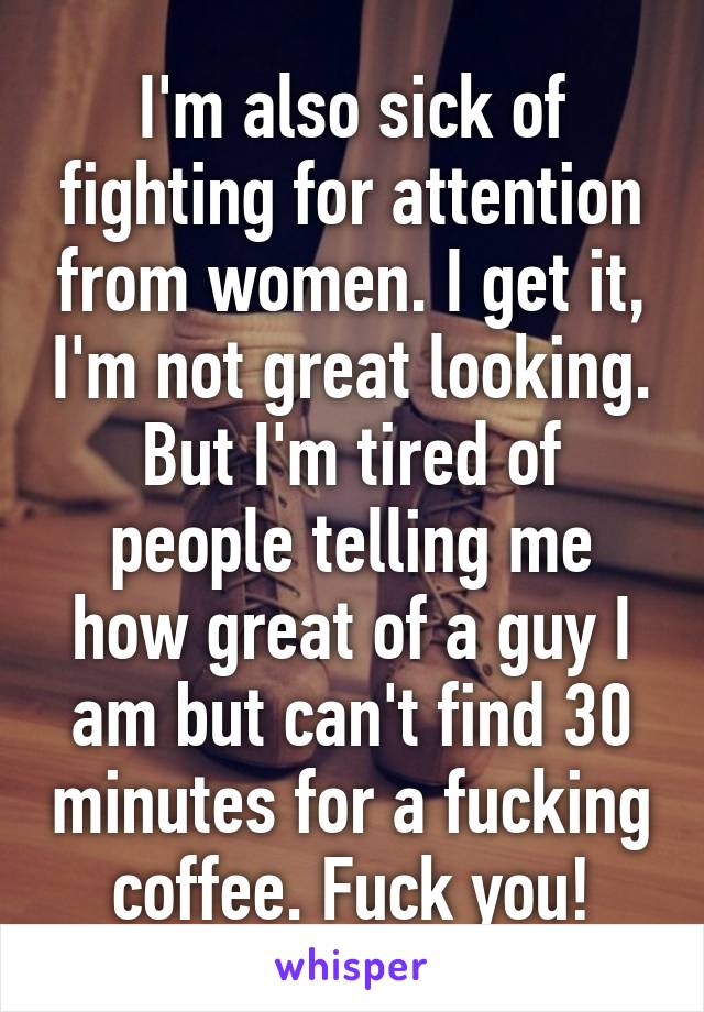 I'm also sick of fighting for attention from women. I get it, I'm not great looking. But I'm tired of people telling me how great of a guy I am but can't find 30 minutes for a fucking coffee. Fuck you!