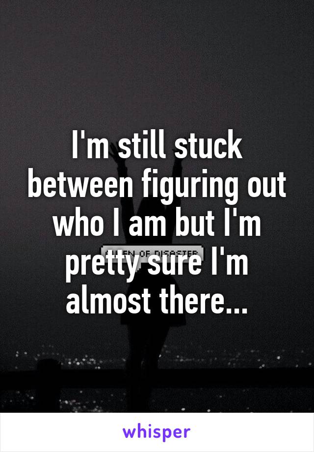 I'm still stuck between figuring out who I am but I'm pretty sure I'm almost there...