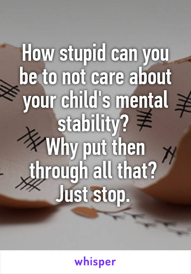 How stupid can you be to not care about your child's mental stability? 
Why put then through all that? 
Just stop. 
