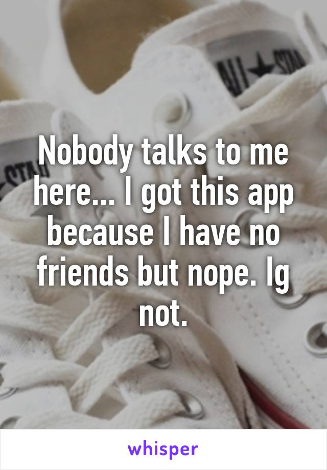 Nobody talks to me here... I got this app because I have no friends but nope. Ig not.
