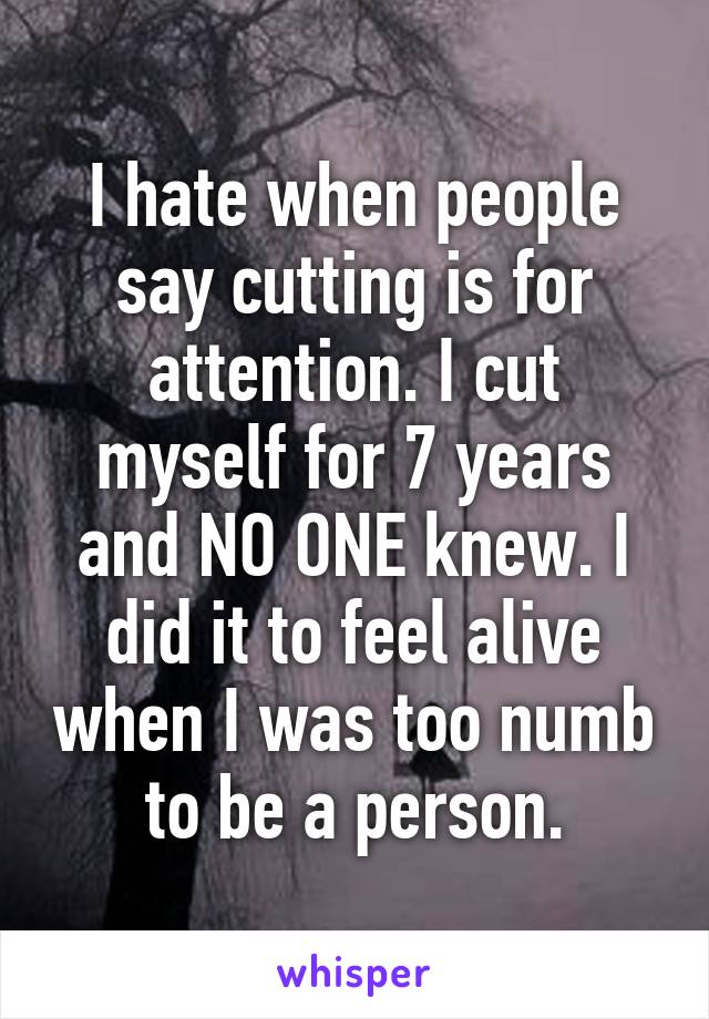 I hate when people say cutting is for attention. I cut myself for 7 years and NO ONE knew. I did it to feel alive when I was too numb to be a person.