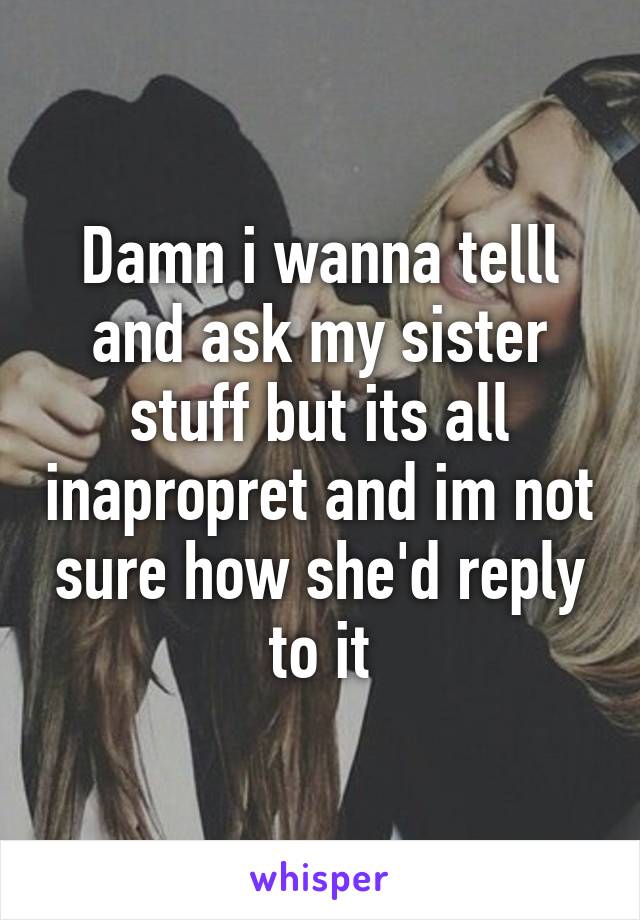 Damn i wanna telll and ask my sister stuff but its all inapropret and im not sure how she'd reply to it