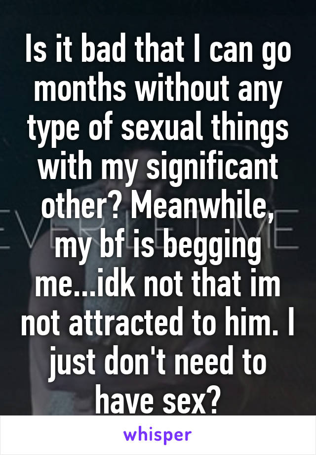 Is it bad that I can go months without any type of sexual things with my significant other? Meanwhile, my bf is begging me...idk not that im not attracted to him. I just don't need to have sex?