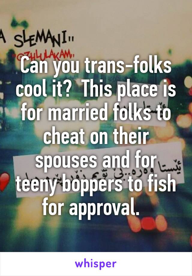 Can you trans-folks cool it?  This place is for married folks to cheat on their spouses and for teeny boppers to fish for approval.  