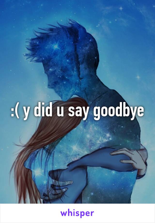 :( y did u say goodbye