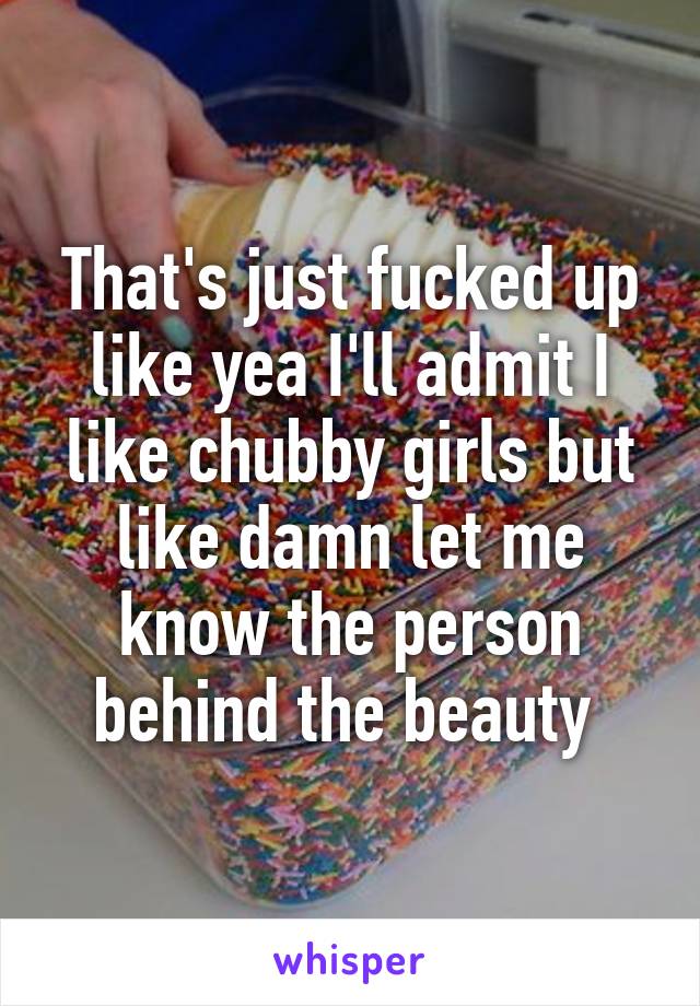 That's just fucked up like yea I'll admit I like chubby girls but like damn let me know the person behind the beauty 