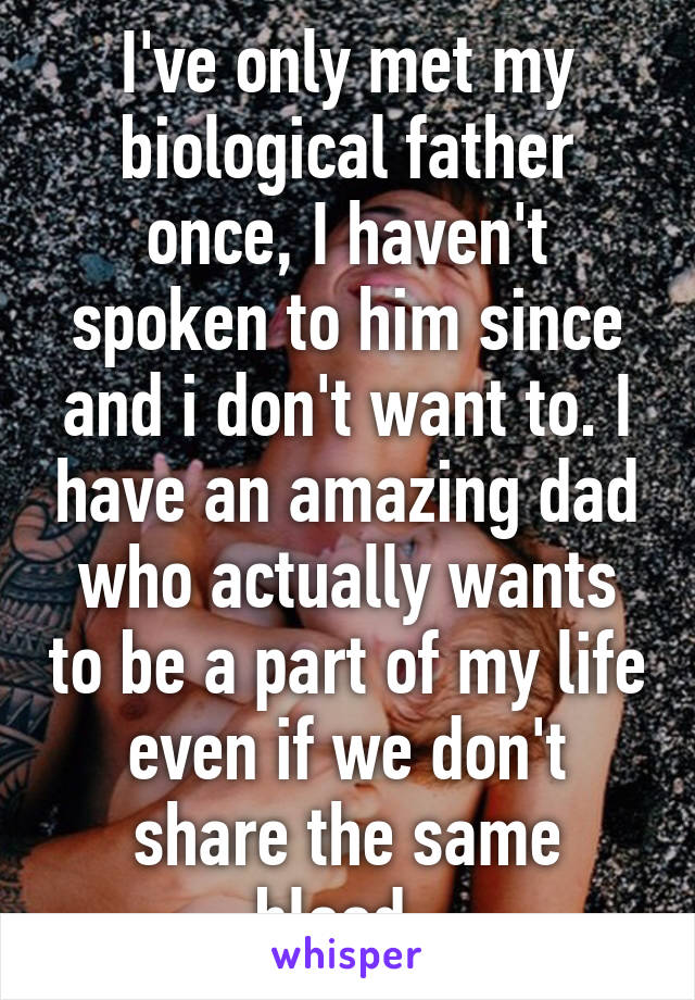 I've only met my biological father once, I haven't spoken to him since and i don't want to. I have an amazing dad who actually wants to be a part of my life even if we don't share the same blood. 