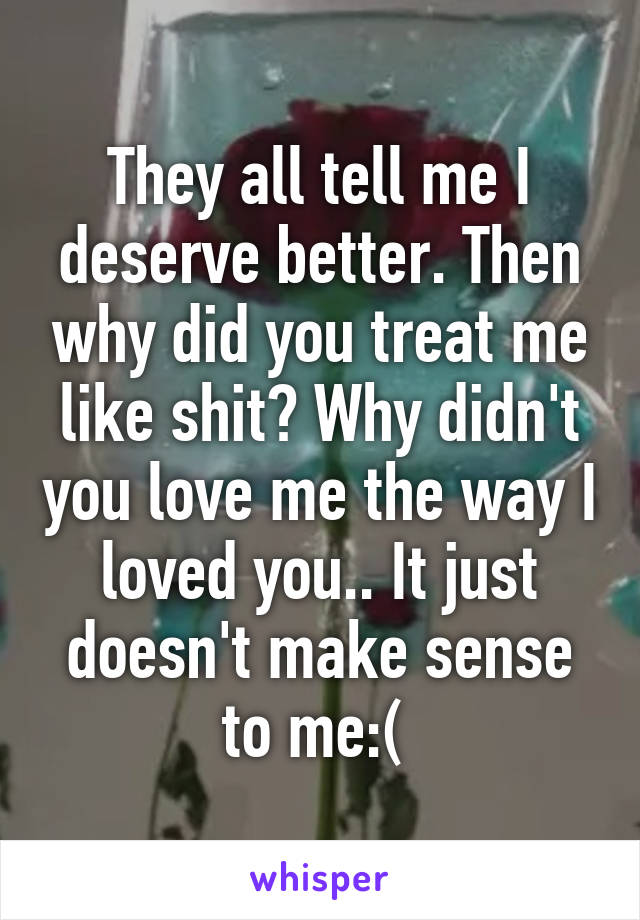 They all tell me I deserve better. Then why did you treat me like shit? Why didn't you love me the way I loved you.. It just doesn't make sense to me:( 