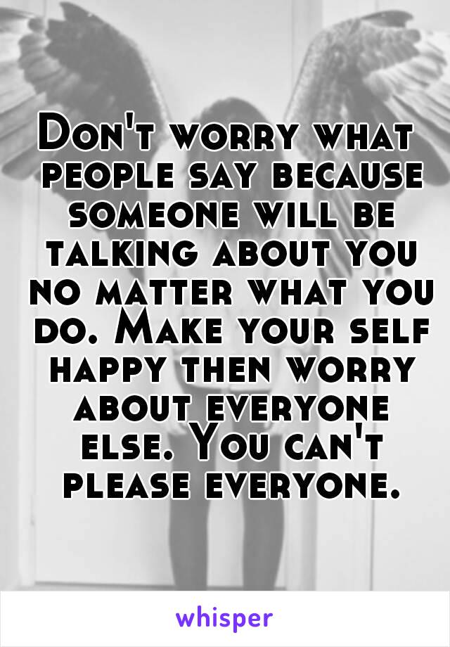 Don't worry what people say because someone will be talking about you no matter what you do. Make your self happy then worry about everyone else. You can't please everyone.