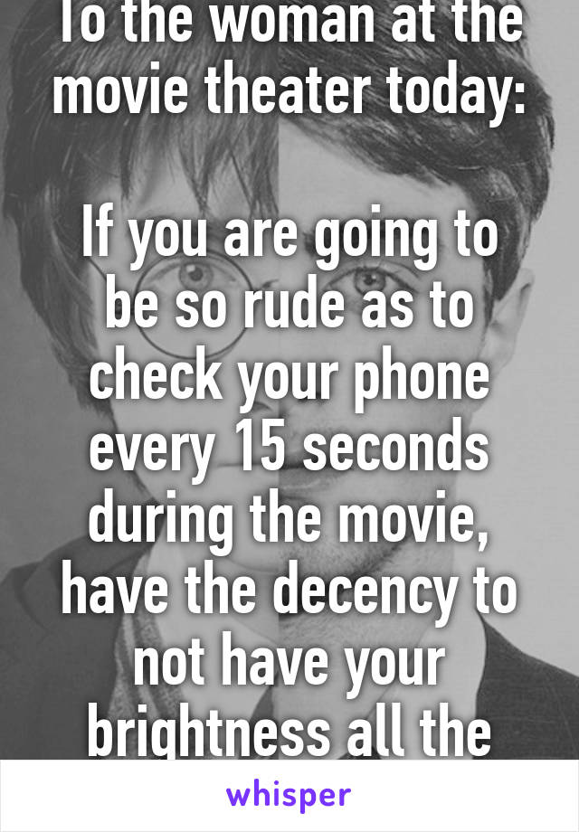To the woman at the movie theater today:

If you are going to be so rude as to check your phone every 15 seconds during the movie, have the decency to not have your brightness all the way up.