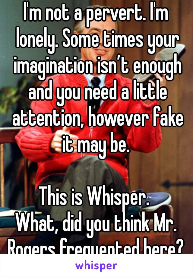 I'm not a pervert. I'm lonely. Some times your imagination isn’t enough and you need a little attention, however fake it may be. 

This is Whisper. 
What, did you think Mr. Rogers frequented here? 