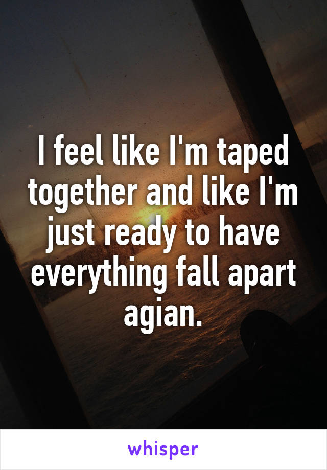 I feel like I'm taped together and like I'm just ready to have everything fall apart agian.