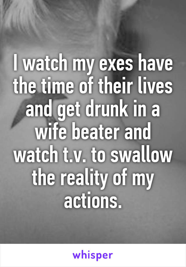 I watch my exes have the time of their lives and get drunk in a wife beater and watch t.v. to swallow the reality of my actions.