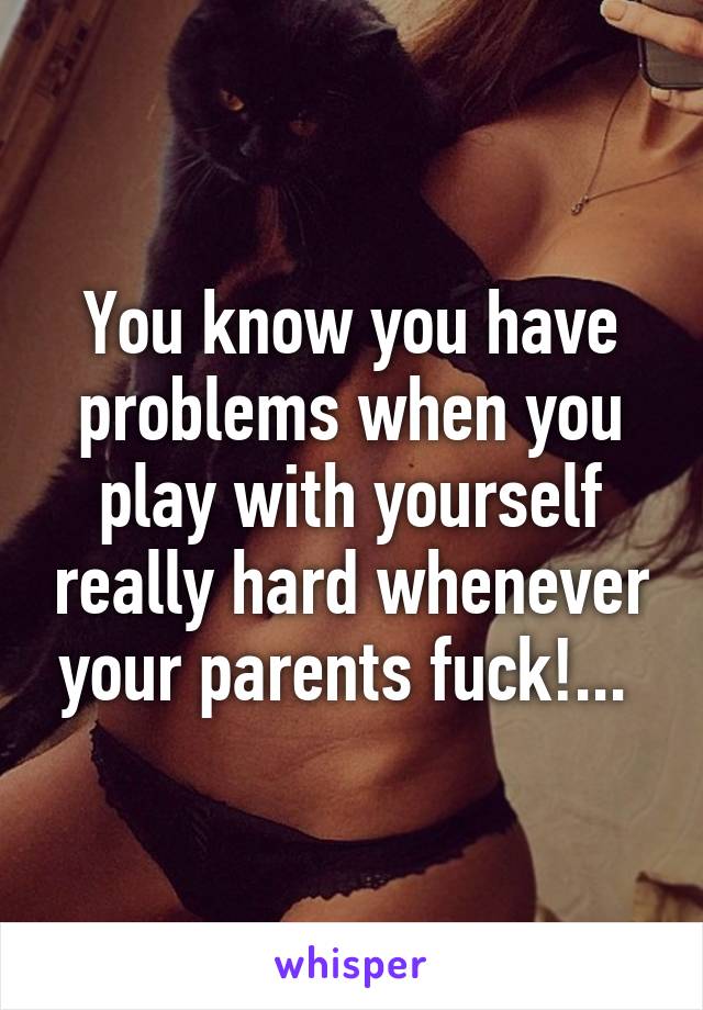 You know you have problems when you play with yourself really hard whenever your parents fuck!... 