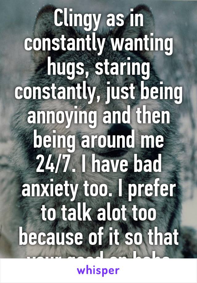 Clingy as in constantly wanting hugs, staring constantly, just being annoying and then being around me 24/7. I have bad anxiety too. I prefer to talk alot too because of it so that your good on haha