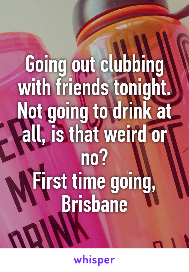 Going out clubbing with friends tonight. Not going to drink at all, is that weird or no?
First time going, Brisbane