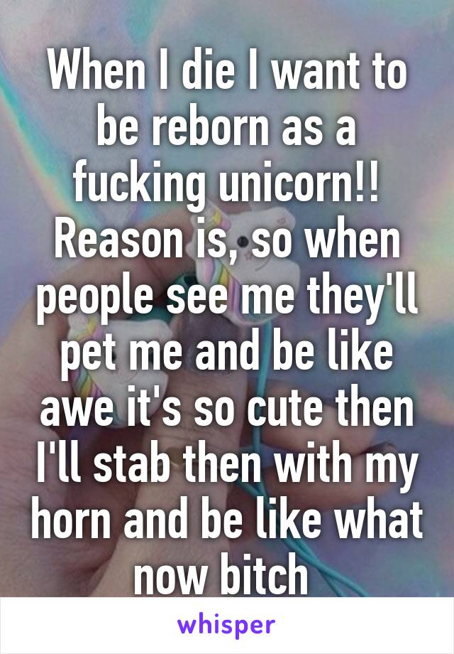 When I die I want to be reborn as a fucking unicorn!! Reason is, so when people see me they'll pet me and be like awe it's so cute then I'll stab then with my horn and be like what now bitch 