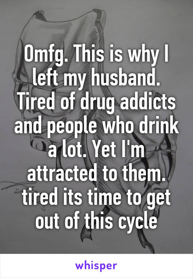 Omfg. This is why I left my husband. Tired of drug addicts and people who drink a lot. Yet I'm attracted to them. tired its time to get out of this cycle