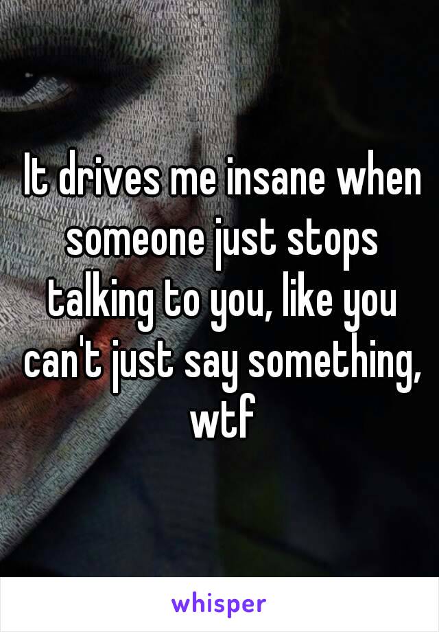  It drives me insane when someone just stops talking to you, like you can't just say something, wtf
