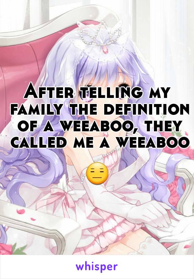 After telling my family the definition of a weeaboo, they called me a weeaboo 
😑