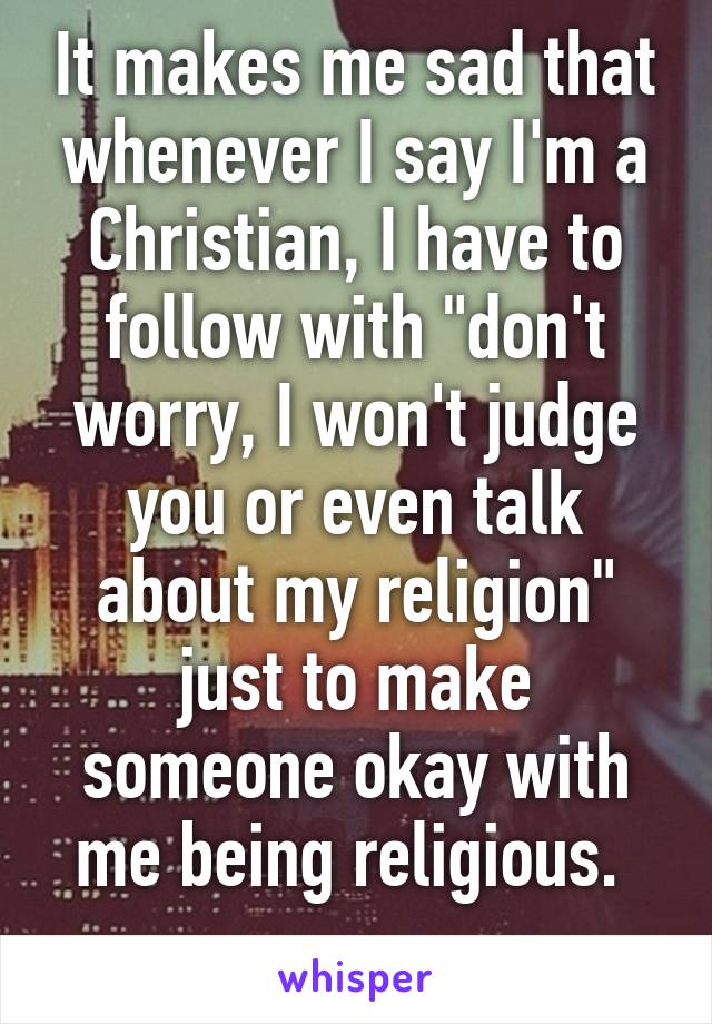 It makes me sad that whenever I say I'm a Christian, I have to follow with "don't worry, I won't judge you or even talk about my religion" just to make someone okay with me being religious. 
