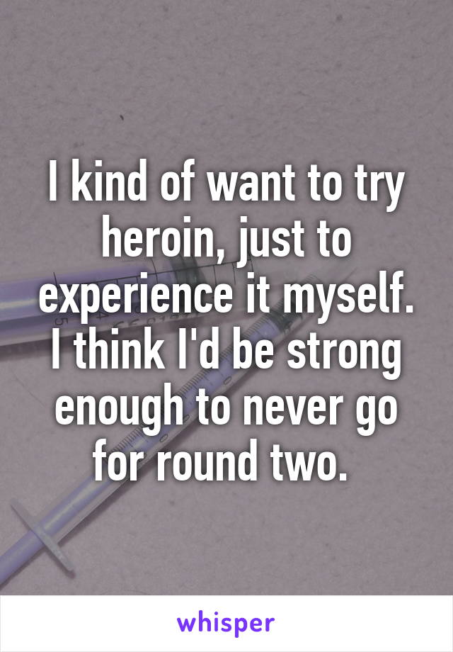 I kind of want to try heroin, just to experience it myself. I think I'd be strong enough to never go for round two. 