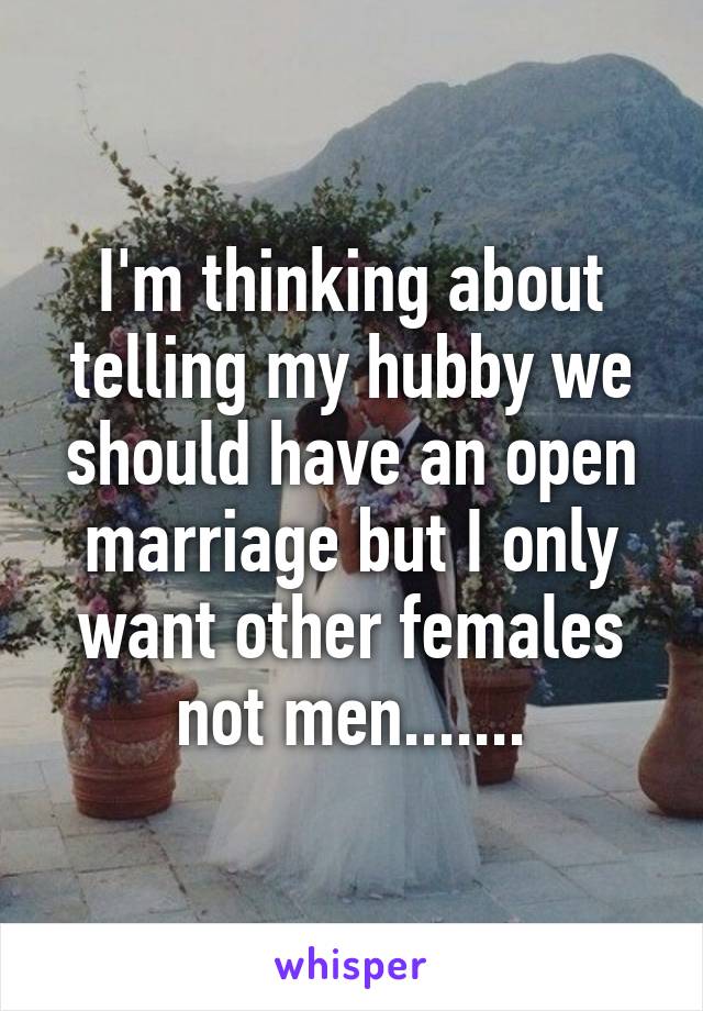 I'm thinking about telling my hubby we should have an open marriage but I only want other females not men.......