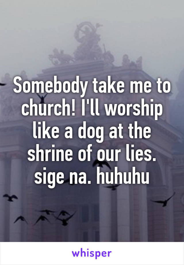Somebody take me to church! I'll worship like a dog at the shrine of our lies. sige na. huhuhu