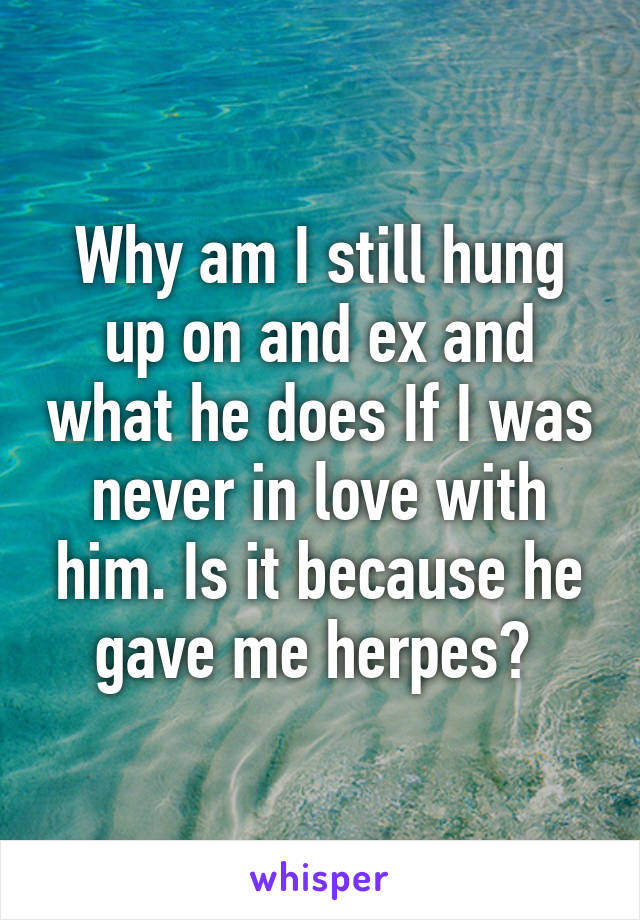 Why am I still hung up on and ex and what he does If I was never in love with him. Is it because he gave me herpes? 