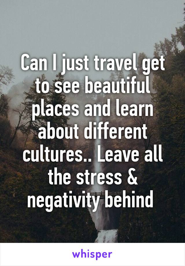 Can I just travel get to see beautiful places and learn about different cultures.. Leave all the stress & negativity behind 