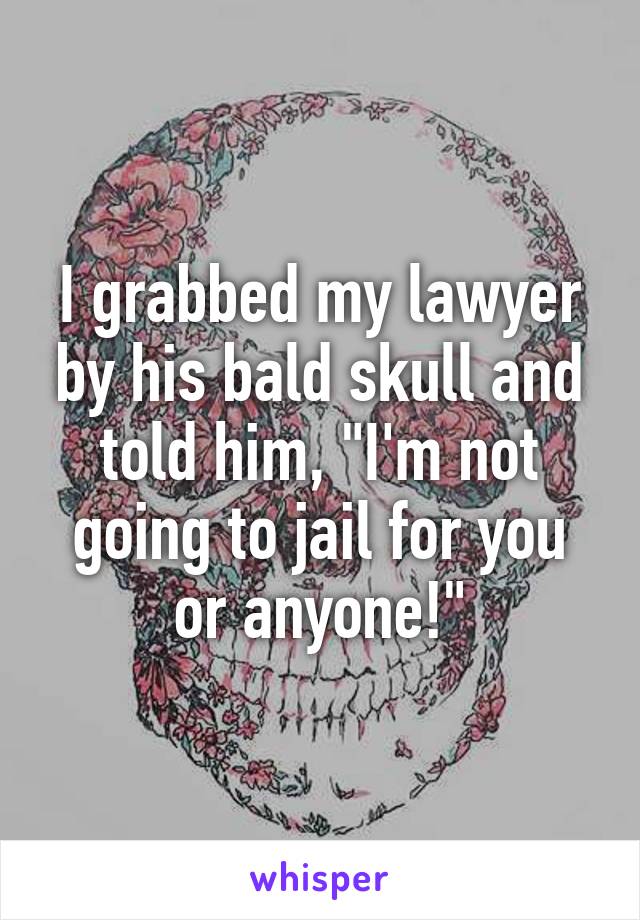 I grabbed my lawyer by his bald skull and told him, "I'm not going to jail for you or anyone!"