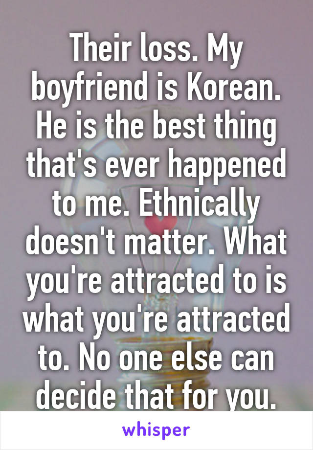 Their loss. My boyfriend is Korean. He is the best thing that's ever happened to me. Ethnically doesn't matter. What you're attracted to is what you're attracted to. No one else can decide that for you.