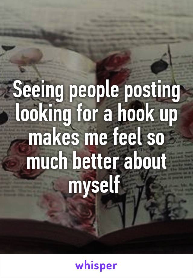Seeing people posting looking for a hook up makes me feel so much better about myself 