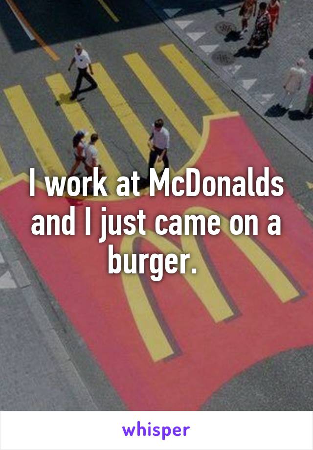 I work at McDonalds and I just came on a burger. 