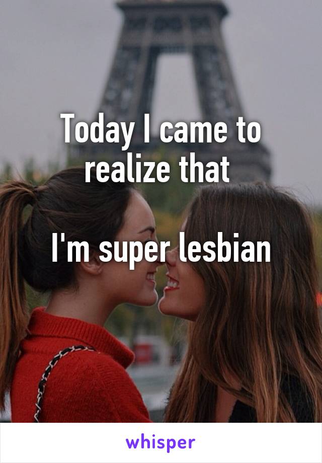 Today I came to realize that 

I'm super lesbian

