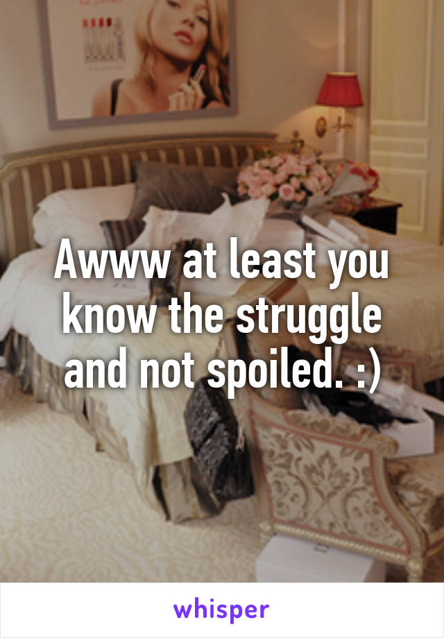 Awww at least you know the struggle and not spoiled. :)