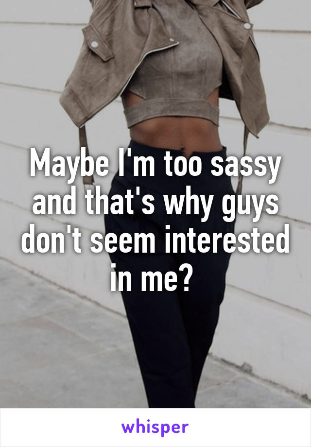 Maybe I'm too sassy and that's why guys don't seem interested in me? 